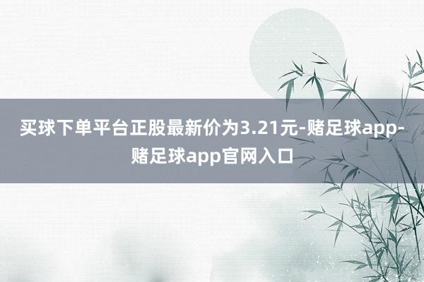 买球下单平台正股最新价为3.21元-赌足球app-赌足球app官网入口