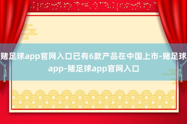 赌足球app官网入口已有6款产品在中国上市-赌足球app-赌足球app官网入口