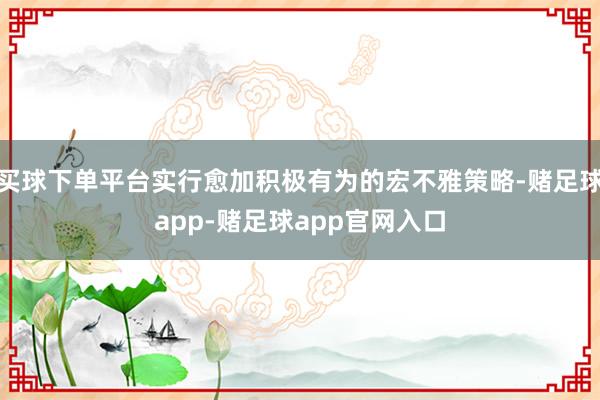 买球下单平台实行愈加积极有为的宏不雅策略-赌足球app-赌足球app官网入口