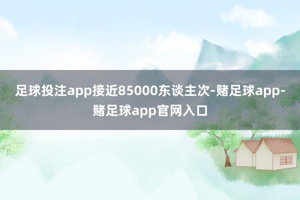 足球投注app接近85000东谈主次-赌足球app-赌足球app官网入口