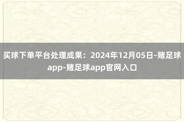 买球下单平台处理成果：2024年12月05日-赌足球app-赌足球app官网入口