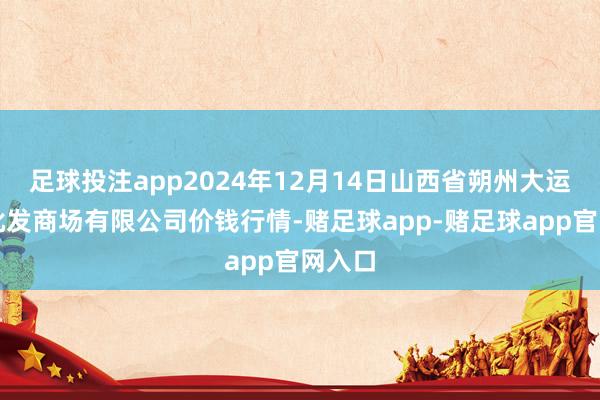 足球投注app2024年12月14日山西省朔州大运果菜批发商场有限公司价钱行情-赌足球app-赌足球app官网入口