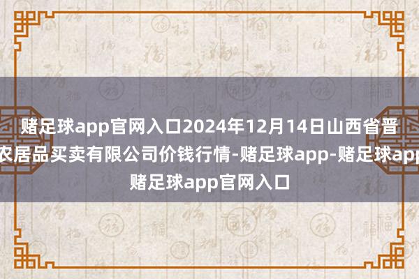 赌足球app官网入口2024年12月14日山西省晋城市绿欣农居品买卖有限公司价钱行情-赌足球app-赌足球app官网入口