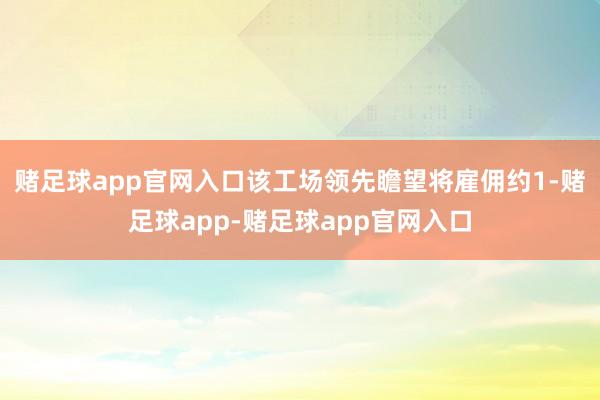 赌足球app官网入口该工场领先瞻望将雇佣约1-赌足球app-赌足球app官网入口