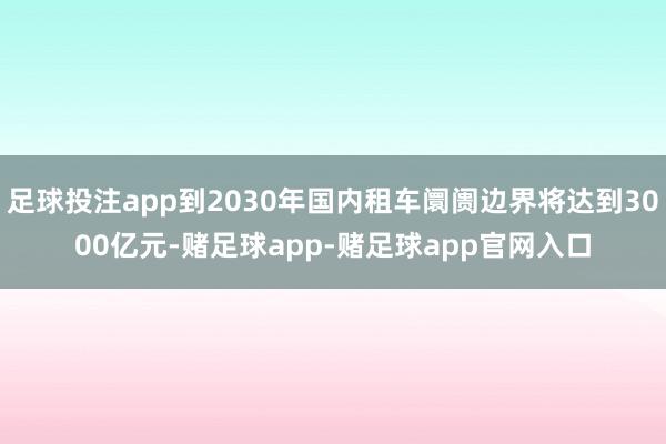 足球投注app到2030年国内租车阛阓边界将达到3000亿元-赌足球app-赌足球app官网入口