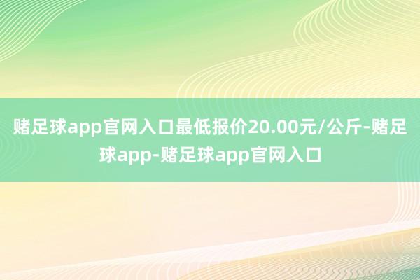 赌足球app官网入口最低报价20.00元/公斤-赌足球app-赌足球app官网入口