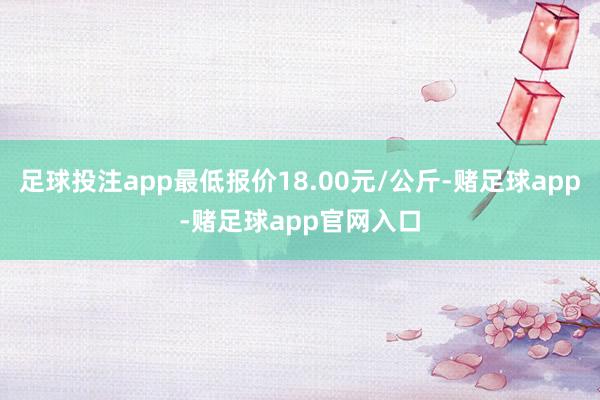 足球投注app最低报价18.00元/公斤-赌足球app-赌足球app官网入口