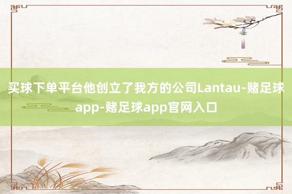 买球下单平台他创立了我方的公司Lantau-赌足球app-赌足球app官网入口