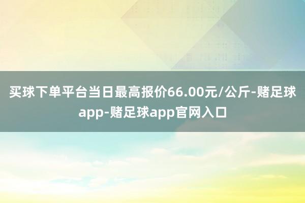 买球下单平台当日最高报价66.00元/公斤-赌足球app-赌足球app官网入口