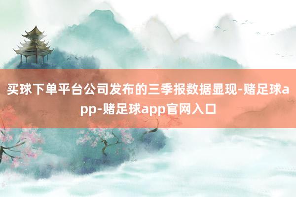 买球下单平台　　公司发布的三季报数据显现-赌足球app-赌足球app官网入口