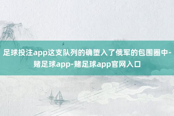 足球投注app这支队列的确堕入了俄军的包围圈中-赌足球app-赌足球app官网入口