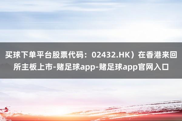 买球下单平台股票代码：02432.HK）在香港来回所主板上市-赌足球app-赌足球app官网入口