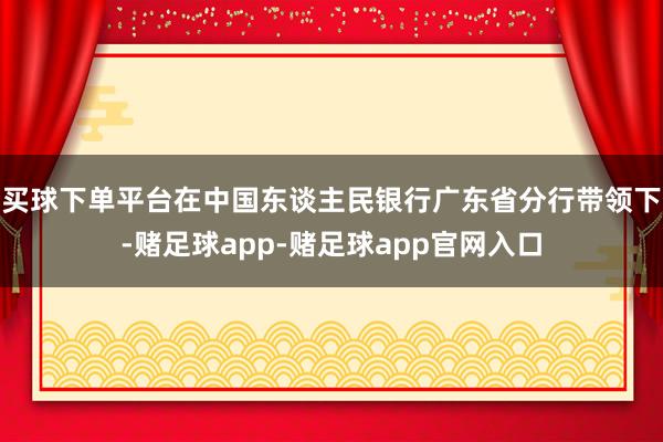 买球下单平台在中国东谈主民银行广东省分行带领下-赌足球app-赌足球app官网入口