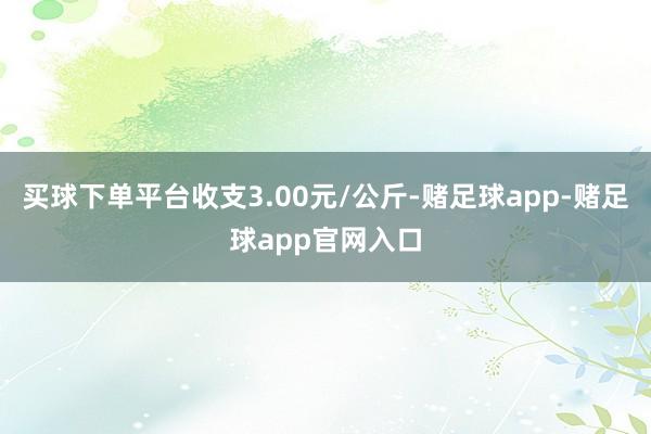 买球下单平台收支3.00元/公斤-赌足球app-赌足球app官网入口