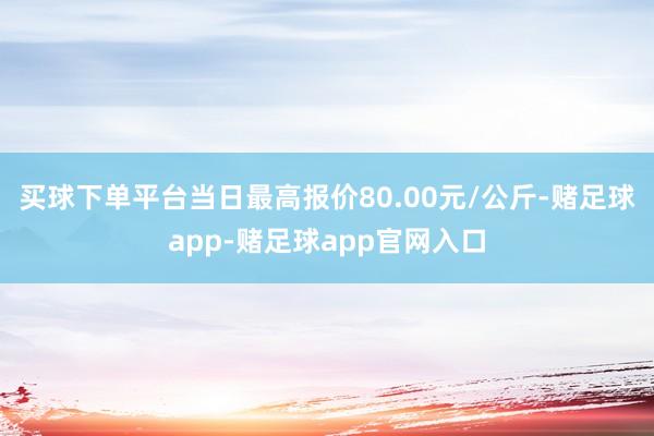 买球下单平台当日最高报价80.00元/公斤-赌足球app-赌足球app官网入口