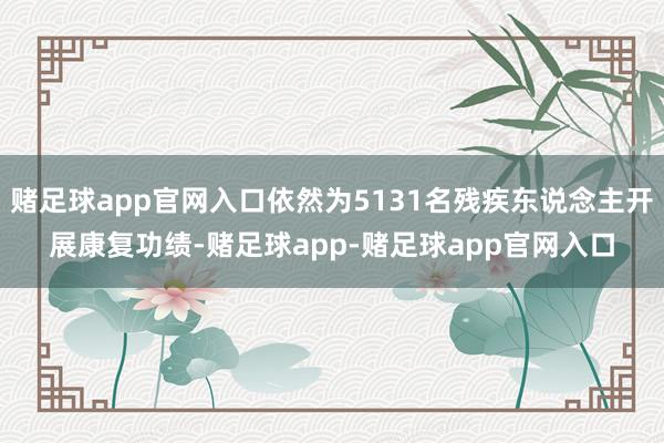 赌足球app官网入口依然为5131名残疾东说念主开展康复功绩-赌足球app-赌足球app官网入口