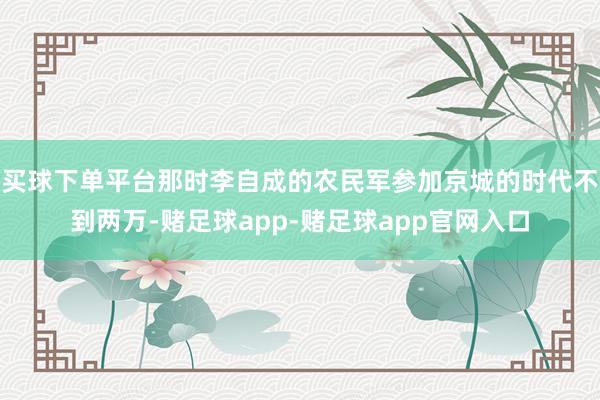 买球下单平台那时李自成的农民军参加京城的时代不到两万-赌足球app-赌足球app官网入口