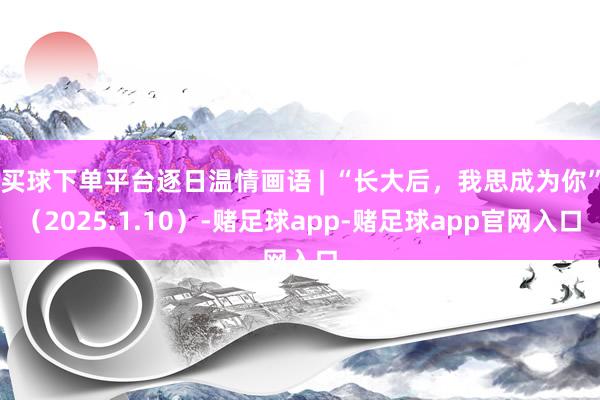 买球下单平台逐日温情画语 | “长大后，我思成为你”（2025.1.10）-赌足球app-赌足球app官网入口