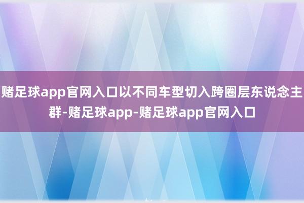 赌足球app官网入口以不同车型切入跨圈层东说念主群-赌足球app-赌足球app官网入口