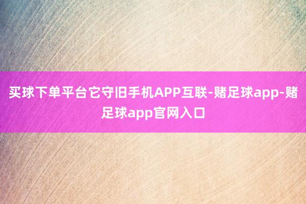 买球下单平台它守旧手机APP互联-赌足球app-赌足球app官网入口