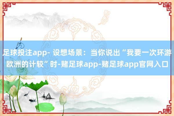 足球投注app- 设想场景：当你说出“我要一次环游欧洲的计较”时-赌足球app-赌足球app官网入口