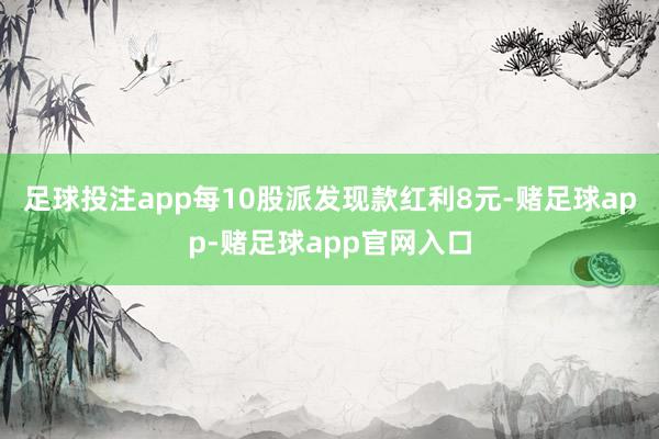 足球投注app每10股派发现款红利8元-赌足球app-赌足球app官网入口