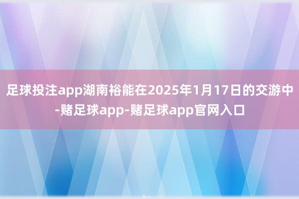 足球投注app湖南裕能在2025年1月17日的交游中-赌足球app-赌足球app官网入口