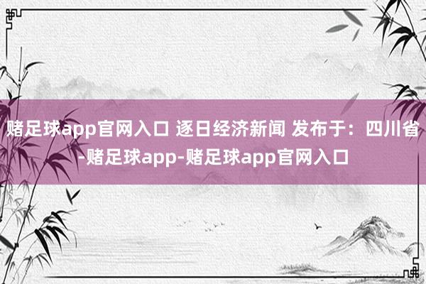 赌足球app官网入口 逐日经济新闻 发布于：四川省-赌足球app-赌足球app官网入口