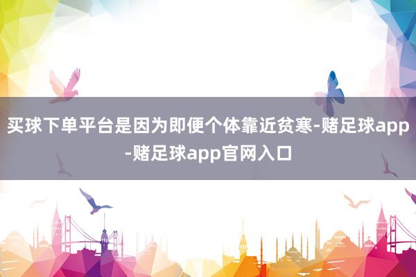 买球下单平台是因为即便个体靠近贫寒-赌足球app-赌足球app官网入口