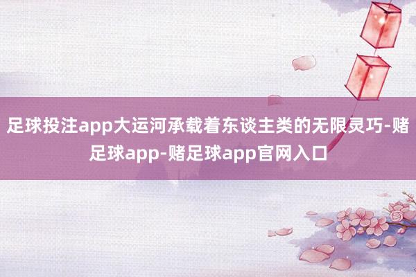足球投注app大运河承载着东谈主类的无限灵巧-赌足球app-赌足球app官网入口