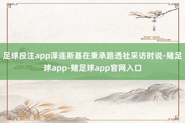 足球投注app泽连斯基在秉承路透社采访时说-赌足球app-赌足球app官网入口