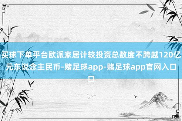 买球下单平台欧派家居计较投资总数度不跨越120亿元东说念主民币-赌足球app-赌足球app官网入口