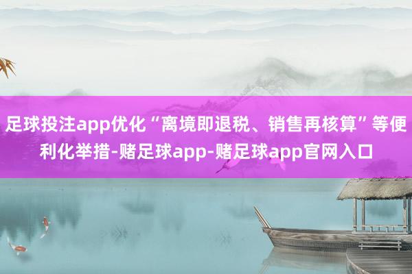 足球投注app优化“离境即退税、销售再核算”等便利化举措-赌足球app-赌足球app官网入口