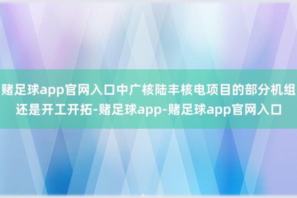 赌足球app官网入口中广核陆丰核电项目的部分机组还是开工开拓-赌足球app-赌足球app官网入口