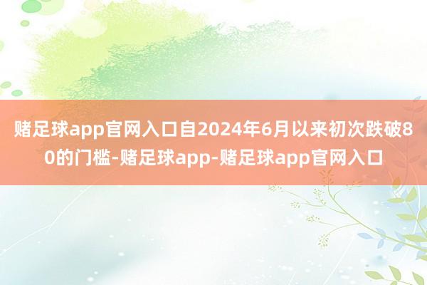 赌足球app官网入口自2024年6月以来初次跌破80的门槛-赌足球app-赌足球app官网入口