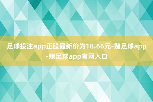 足球投注app正股最新价为18.66元-赌足球app-赌足球app官网入口