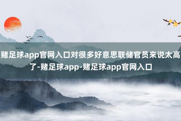 赌足球app官网入口对很多好意思联储官员来说太高了-赌足球app-赌足球app官网入口