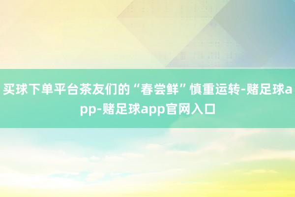 买球下单平台茶友们的“春尝鲜”慎重运转-赌足球app-赌足球app官网入口