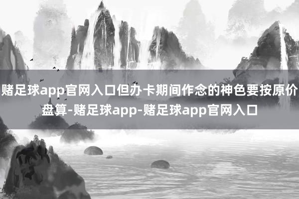 赌足球app官网入口但办卡期间作念的神色要按原价盘算-赌足球app-赌足球app官网入口