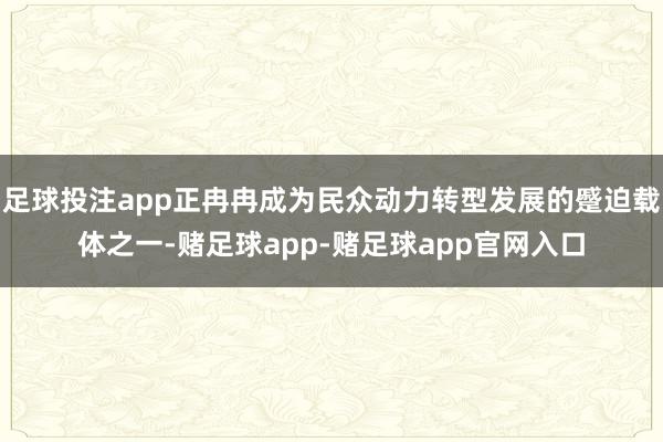 足球投注app正冉冉成为民众动力转型发展的蹙迫载体之一-赌足球app-赌足球app官网入口