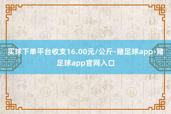 买球下单平台收支16.00元/公斤-赌足球app-赌足球app官网入口