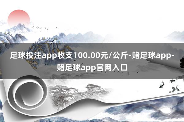 足球投注app收支100.00元/公斤-赌足球app-赌足球app官网入口