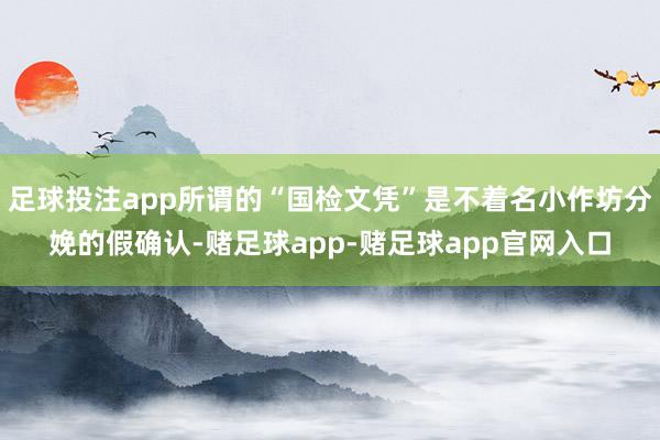 足球投注app所谓的“国检文凭”是不着名小作坊分娩的假确认-赌足球app-赌足球app官网入口