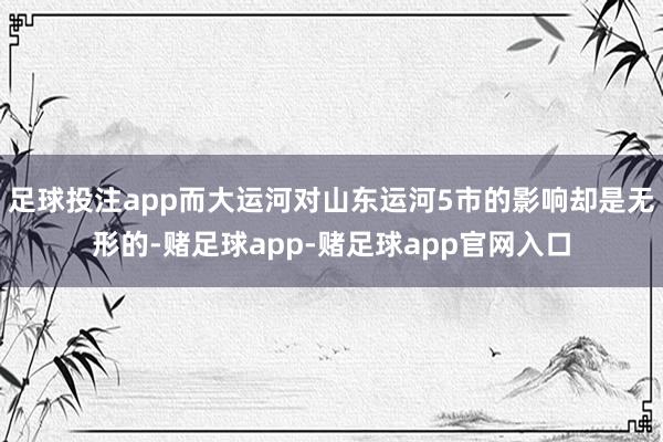 足球投注app而大运河对山东运河5市的影响却是无形的-赌足球app-赌足球app官网入口