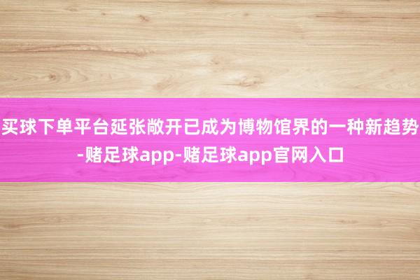 买球下单平台　　延张敞开已成为博物馆界的一种新趋势-赌足球app-赌足球app官网入口