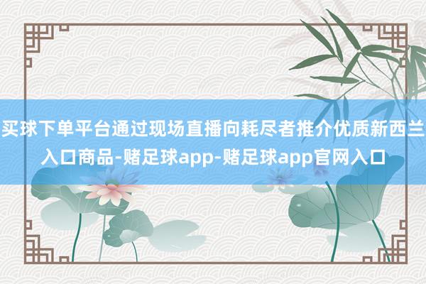 买球下单平台通过现场直播向耗尽者推介优质新西兰入口商品-赌足球app-赌足球app官网入口