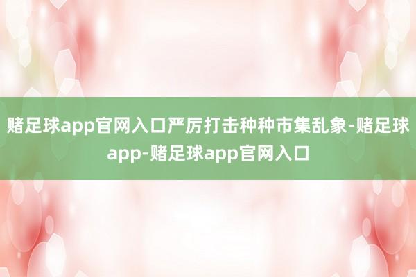 赌足球app官网入口严厉打击种种市集乱象-赌足球app-赌足球app官网入口