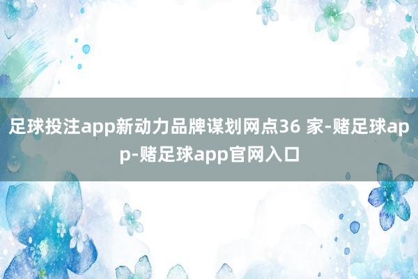 足球投注app新动力品牌谋划网点36 家-赌足球app-赌足球app官网入口