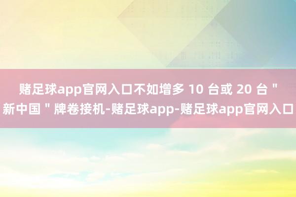 赌足球app官网入口不如增多 10 台或 20 台＂新中国＂牌卷接机-赌足球app-赌足球app官网入口