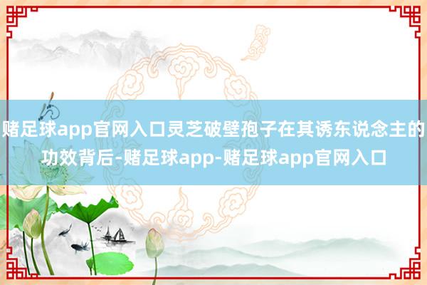 赌足球app官网入口灵芝破壁孢子在其诱东说念主的功效背后-赌足球app-赌足球app官网入口